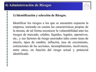 4) Administración de Riesgos
1) Identificación y selección de Riesgos.
Identificar los riesgos a los que se encuentra expuesta la
empresa, teniendo en cuenta las características propias de
la misma, de tal forma reconocer la vulnerabilidad ante los
riesgos de mercado, crédito, liquidez, legales, operativos,
etc., y sus factores de riesgo asociados tales como tasas de
interés, tipos de cambio, inflación, tasa de crecimiento,
cotizaciones de las acciones, incumplimiento, insolvencia,
entre otros, en función del riesgo actual y potencial
identificado.
 