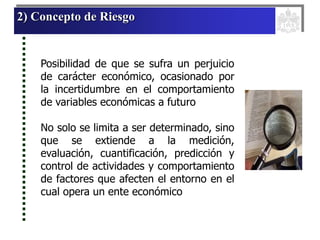 2) Concepto de Riesgo
Posibilidad de que se sufra un perjuicio
de carácter económico, ocasionado por
la incertidumbre en el comportamiento
de variables económicas a futuro
No solo se limita a ser determinado, sino
que se extiende a la medición,
evaluación, cuantificación, predicción y
control de actividades y comportamiento
de factores que afecten el entorno en el
cual opera un ente económico
 