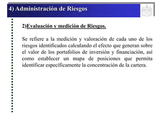 4) Administración de Riesgos
2)Evaluación y medición de Riesgos.
Se refiere a la medición y valoración de cada uno de los
riesgos identificados calculando el efecto que generan sobre
el valor de los portafolios de inversión y financiación, así
como establecer un mapa de posiciones que permita
identificar específicamente la concentración de la cartera.
 