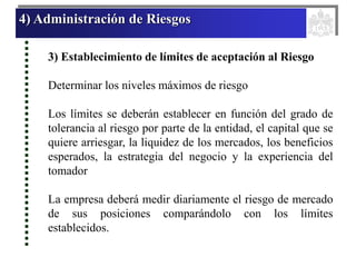 4) Administración de Riesgos
3) Establecimiento de límites de aceptación al Riesgo
Determinar los niveles máximos de riesgo
Los límites se deberán establecer en función del grado de
tolerancia al riesgo por parte de la entidad, el capital que se
quiere arriesgar, la liquidez de los mercados, los beneficios
esperados, la estrategia del negocio y la experiencia del
tomador
La empresa deberá medir diariamente el riesgo de mercado
de sus posiciones comparándolo con los límites
establecidos.
 