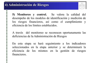 4) Administración de Riesgos
5) Monitoreo y control. Se valora la calidad del
desempeño de los modelos de identificación y medición de
los riesgos financieros, así como el cumplimiento y
eficiencia de los límites establecidos.
A través del monitoreo se reconocen oportunamente las
deficiencias de la Administración de Riesgos
En esta etapa se hará seguimiento a los indicadores
seleccionados en la etapa anterior y se determinará la
eficiencia de los mismos en la gestión de riesgos
financieros.
 