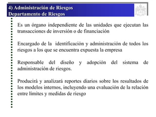 4) Administración de Riesgos
Departamento de Riesgos
Es un órgano independiente de las unidades que ejecutan las
transacciones de inversión o de financiación
Encargado de la identificación y administración de todos los
riesgos a los que se encuentra expuesta la empresa
Responsable del diseño y adopción del sistema de
administración de riesgos.
Producirá y analizará reportes diarios sobre los resultados de
los modelos internos, incluyendo una evaluación de la relación
entre límites y medidas de riesgo
 