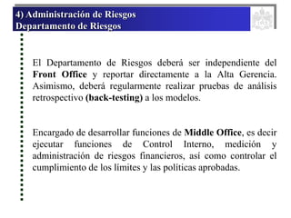 4) Administración de Riesgos
Departamento de Riesgos
El Departamento de Riesgos deberá ser independiente del
Front Office y reportar directamente a la Alta Gerencia.
Asimismo, deberá regularmente realizar pruebas de análisis
retrospectivo (back-testing) a los modelos.
Encargado de desarrollar funciones de Middle Office, es decir
ejecutar funciones de Control Interno, medición y
administración de riesgos financieros, así como controlar el
cumplimiento de los límites y las políticas aprobadas.
 
