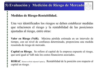 5) Evaluación y Medición de Riesgo de Mercado
Medidas de Riesgo-Rentabilidad.
Una vez identificados los riesgos se deben establecer medidas
que relacionen el riesgo y la rentabilidad de las posiciones
ajustadas al riesgo, entre otras:
Valor en Riesgo (VaR). Máxima pérdida estimada en un intervalo de
tiempo, con un nivel de confianza determinado, proporciona una medida
resumida de riesgo de mercado.
Capital en Riesgo. Se refiere al capital de la empresa expuesto al riesgo,
que será igual al VaR más los costos financieros asociados.
RORAC (Return on Risk Adjusted Capital.). Rentabilidad de la posición con respecto al
capital en riesgo. *
 