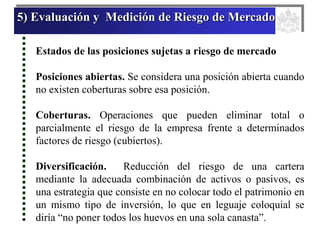 5) Evaluación y Medición de Riesgo de Mercado
Estados de las posiciones sujetas a riesgo de mercado
Posiciones abiertas. Se considera una posición abierta cuando
no existen coberturas sobre esa posición.
Coberturas. Operaciones que pueden eliminar total o
parcialmente el riesgo de la empresa frente a determinados
factores de riesgo (cubiertos).
Diversificación. Reducción del riesgo de una cartera
mediante la adecuada combinación de activos o pasivos, es
una estrategia que consiste en no colocar todo el patrimonio en
un mismo tipo de inversión, lo que en leguaje coloquial se
diría “no poner todos los huevos en una sola canasta”.
 