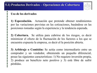 5.1) Productos Derivados – Operaciones de Cobertura
Uso de los derivados
1) Especulación. Actuación que pretende obtener rendimientos
por las variaciones previstas en las cotizaciones, basándose en las
posiciones tomadas según la experiencia y la tendencia esperada.
2) Cobertura. Se utiliza para cubrirse de los riesgos, es decir
minimizar el efecto de la fluctuación de los factores a los que se
encuentra expuesta la empresa, es decir el la posición abierta.
3) Arbitraje o Comisión: Se actúa como intermediario entre un
comprador y un vendedor, obteniendo un pequeño diferencial,
posee las siguientes características: 1) No requiere inversión propia,
2) produce un beneficio neto positivo y 3) está libre de sufrir
pérdidas.
 