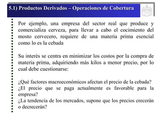 5.1) Productos Derivados – Operaciones de Cobertura
Por ejemplo, una empresa del sector real que produce y
comercializa cerveza, para llevar a cabo el cocimiento del
mosto cervecero, requiere de una materia prima esencial
como lo es la cebada
Su interés se centra en minimizar los costos por la compra de
materia prima, adquiriendo más kilos a menor precio, por lo
cual debe cuestionarse:
¿Qué factores macroeconómicos afectan el precio de la cebada?
¿El precio que se paga actualmente es favorable para la
empresa?
¿La tendencia de los mercados, supone que los precios crecerán
o decrecerán?
 