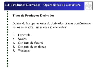 5.1) Productos Derivados – Operaciones de Cobertura
Tipos de Productos Derivados
Dentro de las operaciones de derivados usadas comúnmente
en los mercados financieros se encuentran:
1. Forwards
2. Swaps
3. Contrato de futuros
4. Contrato de opciones
5. Warrants
 