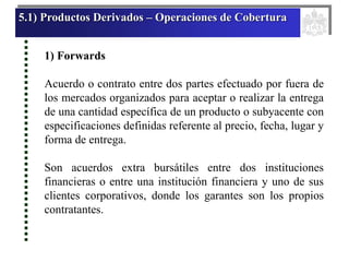 5.1) Productos Derivados – Operaciones de Cobertura
1) Forwards
Acuerdo o contrato entre dos partes efectuado por fuera de
los mercados organizados para aceptar o realizar la entrega
de una cantidad específica de un producto o subyacente con
especificaciones definidas referente al precio, fecha, lugar y
forma de entrega.
Son acuerdos extra bursátiles entre dos instituciones
financieras o entre una institución financiera y uno de sus
clientes corporativos, donde los garantes son los propios
contratantes.
 
