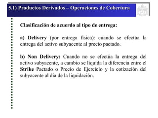 5.1) Productos Derivados – Operaciones de Cobertura
Clasificación de acuerdo al tipo de entrega:
a) Delivery (por entrega física): cuando se efectúa la
entrega del activo subyacente al precio pactado.
b) Non Delivery: Cuando no se efectúa la entrega del
activo subyacente, a cambio se liquida la diferencia entre el
Strike Pactado o Precio de Ejercicio y la cotización del
subyacente al día de la liquidación.
 