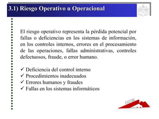 3.1) Riesgo Operativo u Operacional
El riesgo operativo representa la pérdida potencial por
fallas o deficiencias en los sistemas de información,
en los controles internos, errores en el procesamiento
de las operaciones, fallas administrativas, controles
defectuosos, fraude, o error humano.
 Deficiencia del control interno
 Procedimientos inadecuados
 Errores humanos y fraudes
 Fallas en los sistemas informáticos
 