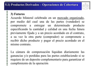 5.1) Productos Derivados – Operaciones de Cobertura
3) Futuros
Acuerdo bilateral celebrado en un mercado organizado,
por medio del cual una de las partes (vendedor) se
compromete a entregar un determinado producto
especificando la cantidad y calidad en una fecha futura
previamente fijada y a un precio acordado en el contrato,
a su vez la otra parte (comprador) se compromete a
recibir dicho producto y pagar el precio acordado en el
mismo contrato.
La cámara de compensación liquidan diariamente las
ganancias y/o perdidas para las partes estableciendo si se
requiere de un deposito complementario para garantizar el
cumplimiento de la operación
 
