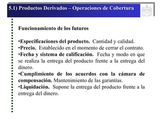 5.1) Productos Derivados – Operaciones de Cobertura
Funcionamiento de los futuros
•Especificaciones del producto. Cantidad y calidad.
•Precio. Establecido en el momento de cerrar el contrato.
•Fecha y sistema de calificación. Fecha y modo en que
se realiza la entrega del producto frente a la entrega del
dinero.
•Cumplimiento de los acuerdos con la cámara de
compensación. Mantenimiento de las garantías.
•Liquidación. Supone la entrega del producto frente a la
entrega del dinero.
 