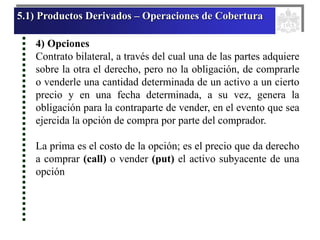 5.1) Productos Derivados – Operaciones de Cobertura
4) Opciones
Contrato bilateral, a través del cual una de las partes adquiere
sobre la otra el derecho, pero no la obligación, de comprarle
o venderle una cantidad determinada de un activo a un cierto
precio y en una fecha determinada, a su vez, genera la
obligación para la contraparte de vender, en el evento que sea
ejercida la opción de compra por parte del comprador.
La prima es el costo de la opción; es el precio que da derecho
a comprar (call) o vender (put) el activo subyacente de una
opción
 