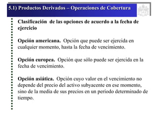 5.1) Productos Derivados – Operaciones de Cobertura
Clasificación de las opciones de acuerdo a la fecha de
ejercicio
Opción americana. Opción que puede ser ejercida en
cualquier momento, hasta la fecha de vencimiento.
Opción europea. Opción que sólo puede ser ejercida en la
fecha de vencimiento.
Opción asiática. Opción cuyo valor en el vencimiento no
depende del precio del activo subyacente en ese momento,
sino de la media de sus precios en un período determinado de
tiempo.
 