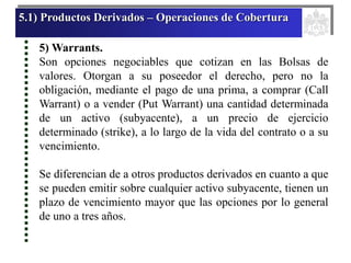 5.1) Productos Derivados – Operaciones de Cobertura
5) Warrants.
Son opciones negociables que cotizan en las Bolsas de
valores. Otorgan a su poseedor el derecho, pero no la
obligación, mediante el pago de una prima, a comprar (Call
Warrant) o a vender (Put Warrant) una cantidad determinada
de un activo (subyacente), a un precio de ejercicio
determinado (strike), a lo largo de la vida del contrato o a su
vencimiento.
Se diferencian de a otros productos derivados en cuanto a que
se pueden emitir sobre cualquier activo subyacente, tienen un
plazo de vencimiento mayor que las opciones por lo general
de uno a tres años.
 