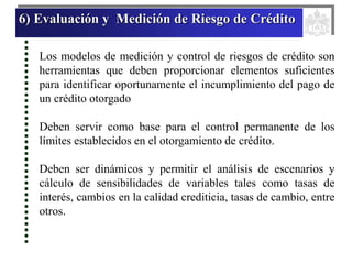 6) Evaluación y Medición de Riesgo de Crédito
Los modelos de medición y control de riesgos de crédito son
herramientas que deben proporcionar elementos suficientes
para identificar oportunamente el incumplimiento del pago de
un crédito otorgado
Deben servir como base para el control permanente de los
límites establecidos en el otorgamiento de crédito.
Deben ser dinámicos y permitir el análisis de escenarios y
cálculo de sensibilidades de variables tales como tasas de
interés, cambios en la calidad crediticia, tasas de cambio, entre
otros.
 