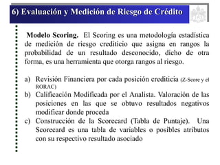 6) Evaluación y Medición de Riesgo de Crédito
Modelo Scoring. El Scoring es una metodología estadística
de medición de riesgo crediticio que asigna en rangos la
probabilidad de un resultado desconocido, dicho de otra
forma, es una herramienta que otorga rangos al riesgo.
a) Revisión Financiera por cada posición crediticia (Z-Score y el
RORAC)
b) Calificación Modificada por el Analista. Valoración de las
posiciones en las que se obtuvo resultados negativos
modificar donde proceda
c) Construcción de la Scorecard (Tabla de Puntaje). Una
Scorecard es una tabla de variables o posibles atributos
con su respectivo resultado asociado
 
