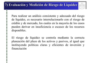 7) Evaluación y Medición de Riesgo de Liquidez
Para realizar un análisis consistente y adecuado del riesgo
de liquidez, es necesario interrelacionarlo con el riesgo de
crédito y de mercado, los cuales en la mayoría de los casos
pueden derivar en insuficiencia o escasez de los recursos
disponibles.
El riesgo de liquidez se controla mediante la correcta
planeación del plazo de los activos y pasivos, al igual que
instituyendo políticas claras y eficientes de inversión y
financiación
 