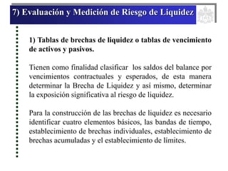 7) Evaluación y Medición de Riesgo de Liquidez
1) Tablas de brechas de liquidez o tablas de vencimiento
de activos y pasivos.
Tienen como finalidad clasificar los saldos del balance por
vencimientos contractuales y esperados, de esta manera
determinar la Brecha de Liquidez y así mismo, determinar
la exposición significativa al riesgo de liquidez.
Para la construcción de las brechas de liquidez es necesario
identificar cuatro elementos básicos, las bandas de tiempo,
establecimiento de brechas individuales, establecimiento de
brechas acumuladas y el establecimiento de límites.
 