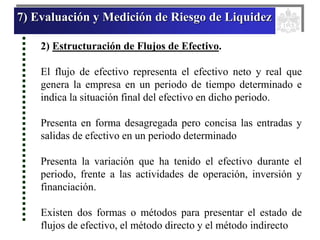 7) Evaluación y Medición de Riesgo de Liquidez
2) Estructuración de Flujos de Efectivo.
El flujo de efectivo representa el efectivo neto y real que
genera la empresa en un periodo de tiempo determinado e
indica la situación final del efectivo en dicho periodo.
Presenta en forma desagregada pero concisa las entradas y
salidas de efectivo en un periodo determinado
Presenta la variación que ha tenido el efectivo durante el
periodo, frente a las actividades de operación, inversión y
financiación.
Existen dos formas o métodos para presentar el estado de
flujos de efectivo, el método directo y el método indirecto
 