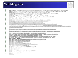 9) Bibliografia
JORION, Philippe. Valor en Riesgo. El nuevo paradigma para el control de riesgos con derivados. México. Editorial LIMUSA Noriega Editores. Año 2003.
SOLER, José. Gestión de riesgos financieros. Un enfoque práctico para países latinoamericanos. Washinton, D.C. Editorial IDB Bookstore. Año 1999.
RODRÍGUEZ, Eduardo. Administración del riesgo. México. Editorial Alfaomega Grupo Editor. Año 2002.
ALFONSO DE LARA HARO Medición y control de riesgos financieros. México. Editorial LIMUSA Noriega Editores. Año 2002.
CRUZ, Juan. Finanzas corporativas. Colombia. Editorial Thomson Editores. Año 2002.
MOYER, Charles. McGuigan, James. Kretlow William. Mexico. Editorial Thomson Editores. Año 2000.
VAN HORNER, James. Fundamentos de Administración Financiera. Editorial Pearson Educación. México. Año 2002.
MARC, Chesney, El manejo del riesgo cambiario: las Opciones de Divisa.
Editorial Limusa , México 2001 .
ELIZONDO, Coord. Medición integral del riesgo de crédito. Editorial ediciones 2010. 1ª edicion,. Año 2003.
DIZ, Evaristo. Introducción a la teoría de riesgo. Editorial Ecoe-Global Ediciones. 1ª Edicion. Año 2004
MARTÍNEZ. Eduardo. Futuros y opciones en la gestión de cartera, Mc Graw-Hill, 1993.
FERNANDEZ, Pablo, Opciones y valoración de instrumentos financieros. Ediciones Deusto.
JUAN IGNACIO PEÑA SÁNCHEZ DE RIVERA la gestión de riesgos financieros de mercado y crédito (Pearson Educación)
MARQUEZ BARRETO, MAURICIO, Modelo para la Medición del Riesgo de Mercado Santafe de Bogota: Universidad de los Andes, 1996
BACA, GÓMEZ ANTONIO (1997). “La Administración de Riesgos Financieros”. Articulo tomado de la revista Ejecutivos de Finanzas, publicación mensual, Año
XXVI, No. 11, Noviembre, México.
DÍAZ, TINOCO JAIME Y FAUSTO HERNÁNDEZ TRILLO (1996). Futuros y opciones financieros. Edita Limusa, México.
RODRÍGUEZ, de Castro J. (1997). Introducción al Análisis de Productos Financieros derivados. 2ª Edición, Editorial Limusa, México.
LEVI, D. MAURICE (1997). Finanzas Internacionales. 3ª Edición. Editorial McGraw-Hill. México.
MANTILLA, Samuel Alberto (2001). Control Interno, Estructura conceptual integrada. 2ª Edición. Editorial ECOE EDICIONES.
CARRILLO, de Rojas Gladis. (2002). Análisis y Administración Financiera. 6ª Edición.
WESTON y BRIGHAM. (1994). Fundamentos de Administración Financiera. 10ª Edición. Editorial McGraw-Hill. México.
MCCONELL y BRUE. (1997). Economía. Principios, problemas y Políticas. 13ª Edición. Editorial McGraw-Hill. México.
RECURSOS ELECTRÓNICOS
http://www.agapea.com/La-gestion-de-riesgos-financieros-de-mercado-y-credito-n97033i.htm
http://www.riesgoycontrol.net/recursos/gestion.php
http://www.ey.com/global/download.nsf/Mexico/
http://www.riesgofinanciero.com
http://www.corfinsura.com/espanol/home/home.asp
http://www.businesscol.com/productos/glosarios/economico/glosario
www.financial-conferences.com/pdfs/E40750.pdf
http://http://www.ico.es/web/resources/00023590attachment.pdf
http://www.gestiopolis.com
http://www.banrep.gov.co
http://www.brc.com.co
http://www.pwcglobal.com/es/esp/ins-sol/survey-rep/RE_GR.pdf
http:// www.superbancaria.gov.co/
https:// www.bavaria.com.co.
Entre Otras.
 