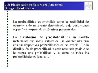 3.3) Riesgo según su Naturaleza Financiera
Riesgo - Rendimiento
La probabilidad es entendida como la posibilidad de
ocurrencia de un evento determinado bajo condiciones
específicas, expresada en términos porcentuales.
La distribución de probabilidad es un modelo
matemático que asocia valores de una variable aleatoria
con sus respectivas probabilidades de ocurrencia. En la
distribución de probabilidad, a cada resultado posible se
le asigna una probabilidad y la suma de todas las
probabilidades es igual a 1.
 