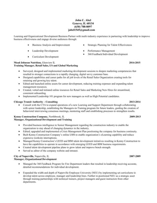John C. Abel
Geneva, IL 60134
(630) 788-8097
jabel1545@gmail.com
Learning and Organizational Development Business Partner with multi-industry experience in partnering with leadership to improve
business effectiveness and engage diverse audiences through:
• Business Analysis and Improvement
• Leadership Development
• Curriculum Development
• Strategic Planning for Talent Effectiveness
• Performance Management
• 360 Feedback/Individual Development
Mead Johnson Nutrition, Glenview IL 2014-2015
Training Manager, Retail Sales, US and Global Marketing
• Surveyed, designed and implemented marketing development sessions to deepen marketing competencies that
resulted in stronger connections to a rapidly changing, digital savvy customer base.
• Designed capabilities and career paths for all job levels of the Retail Sales Organization creating tools for
retaining and growing key talent.
• Edited and launched online assets for career development, reducing training expenses and expanding talent
management resources.
• Created, vetted and initiated online resources for Retail Sales and Marketing New Hires for streamlined,
consistent onboarding.
• Implemented Leadership 101 program for new managers as well as High Potential candidates.
Chicago Transit Authority – Consulting 2013-2014
• Consult with the CTA to expand operations of a new Learning and Support Department through collaborating
with senior leadership, establishing the Managers-in-Training program for future leaders, guiding the creation of
behavioral interviewing consensus meetings, mentoring staff and establishing processes to strengthen results.
Kenny Construction Company, Northbrook, IL 2009-2013
Manager, Organizational Development and Training
• Provided business intelligence to Senior Management regarding the construction industry to enable the
organization to stay ahead of changing dynamics in the industry.
• Edited, upgraded and implemented a Crisis Management Plan positioning the company for business continuity.
• Built Kenny Construction Company’s online LMS to enable organization’s eLearning capability and reduce
expensive worksite interruptions.
• Managed Kenny Construction’s LEED and BIM talent development initiatives resulting in Kenny Construction to
have the capabilities to operate in accordance with emerging LEED and BIM business requirements.
• Created talent development pipeline plans to grow talent and improve bench strength.
• Served as editor of the company website and intranet.
City of Naperville, Naperville, IL 2007-2009
Manager, Organizational Development
• Managed the 360 Feedback Program for Fire Department leaders that resulted in leadership receiving accurate,
detailed recommendations for individual development.
• Expanded the width and depth of Naperville Employee University (NEU) by implementing set curriculums to
develop talent across employee, manager and leadership lines. Further re-positioned NEU as a strategic asset
through training partnerships with technical trainers, project managers and guest instructors from other
departments.
 