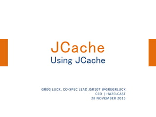 Using JCache
GREG LUCK, CO-SPEC LEAD JSR107 @GREGRLUCK
CEO | HAZELCAST
28 NOVEMBER 2015
JCache
 