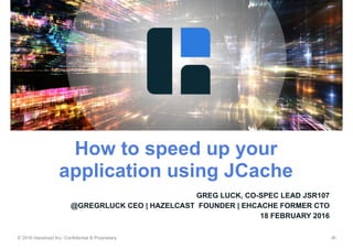 © 2016 Hazelcast Inc. Confidential & Proprietary ‹#›
GREG LUCK, CO-SPEC LEAD JSR107
@GREGRLUCK CEO | HAZELCAST FOUNDER | EHCACHE FORMER CTO
18 FEBRUARY 2016
How to speed up your
application using JCache
 