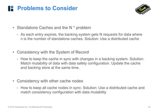 © 2016 Hazelcast Inc. Confidential & Proprietary ‹#›
Problems to Consider
• Standalone Caches and the N * problem
- As each entry expires, the backing system gets N requests for data where
n is the number of standalone caches. Solution: Use a distributed cache
• Consistency with the System of Record
- How to keep the cache in sync with changes in a backing system. Solution:
Match mutability of data with data safety configuration. Update the cache
and backing store at the same time.
• Consistency with other cache nodes
- How to keep all cache nodes in sync: Solution: Use a distributed cache and
match consistency configuration with data mutability
 