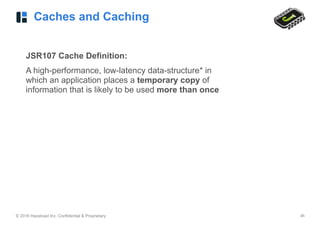 © 2016 Hazelcast Inc. Confidential & Proprietary ‹#›
Caches and Caching
JSR107 Cache Definition:
A high-performance, low-latency data-structure* in
which an application places a temporary copy of
information that is likely to be used more than once
 