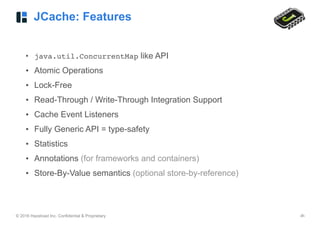© 2016 Hazelcast Inc. Confidential & Proprietary ‹#›
JCache: Features
• java.util.ConcurrentMap like API
• Atomic Operations
• Lock-Free
• Read-Through / Write-Through Integration Support
• Cache Event Listeners
• Fully Generic API = type-safety
• Statistics
• Annotations (for frameworks and containers)
• Store-By-Value semantics (optional store-by-reference)
 