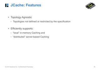 © 2016 Hazelcast Inc. Confidential & Proprietary ‹#›
JCache: Features
• Topology Agnostic
- Topologies not defined or restricted by the specification 
• Efficiently supports:
- “local” in-memory Caching and
- “distributed” server-based Caching
 