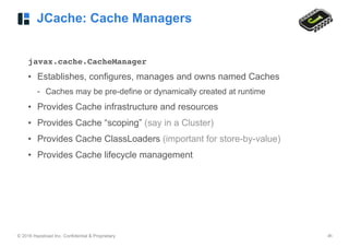© 2016 Hazelcast Inc. Confidential & Proprietary ‹#›
JCache: Cache Managers
javax.cache.CacheManager
• Establishes, configures, manages and owns named Caches
- Caches may be pre-define or dynamically created at runtime
• Provides Cache infrastructure and resources
• Provides Cache “scoping” (say in a Cluster)
• Provides Cache ClassLoaders (important for store-by-value)
• Provides Cache lifecycle management
 