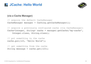 © 2016 Hazelcast Inc. Confidential & Proprietary ‹#›
JCache: Hello World
(via a Cache Manager)
// acquire the default CacheManager
CacheManager manager = Caching.getCacheManager();
// acquire a previously configured cache (via CacheManager)
Cache<Integer, String> cache = manager.getCache(“my-cache”,
Integer.class, String.class);
// put something in the cache
cache.put(123, “Hello World”);
// get something from the cache
String message = cache.get(123);
 