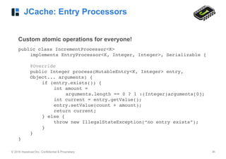 © 2016 Hazelcast Inc. Confidential & Proprietary ‹#›
JCache: Entry Processors
Custom atomic operations for everyone!
public class IncrementProcessor<K>
implements EntryProcessor<K, Integer, Integer>, Serializable { 
@Override 
public Integer process(MutableEntry<K, Integer> entry,
Object... arguments) {
if (entry.exists()) {
int amount =
arguments.length == 0 ? 1 :(Integer)arguments[0];
int current = entry.getValue();
entry.setValue(count + amount);
return current;
} else {
throw new IllegalStateException(“no entry exists”);
}
}
}
 