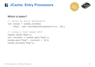 © 2016 Hazelcast Inc. Confidential & Proprietary ‹#›
JCache: Entry Processors
Which is better?
// using an entry processor?
int value = cache.invoke(
“key”, new IncrementProcessor<>(), 42);
// using a lock based API?
cache.lock(“key”);
int current = cache.get(“key”);
cache.put(“key”, current + 42);
cache.unlock(“key”); 
Java 8Ready!
 