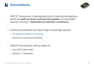 © 2016 Hazelcast Inc. Confidential & Proprietary ‹#›
Annotations
• JSR107 introduces a standardized set of caching annotations,
which do method level caching interception on annotated
classes running in dependency injection containers.
• Caching annotations are becoming increasingly popular:
- Ehcache Annotations for Spring
- Spring 3’s caching annotations.
• JSR107 Annotations will be added to:
- Java EE 8 (planned?)
- Spring 4.1 (released)
 