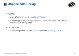 © 2016 Hazelcast Inc. Confidential & Proprietary ‹#›
JCache With Spring
• Spring
- uses JCache since 4.1 http://bit.ly/1V0q1Kp
- Added support for JCache cache annotations which can be mixed and
matched with Spring ones
• Spring Boot
- Auto-configuration for any JCache Provider http://bit.ly/1TPQKLx
 