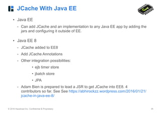 © 2016 Hazelcast Inc. Confidential & Proprietary ‹#›
JCache With Java EE
• Java EE
- Can add JCache and an implementation to any Java EE app by adding the
jars and configuring it outside of EE.
• Java EE 8
- JCache added to EE8
- Add JCache Annotations
- Other integration possibilities:
• ejb timer store
• jbatch store
• JPA
- Adam Bien is prepared to lead a JSR to get JCache into EE8. 4
contributors so far. See See https://abhirockzz.wordpress.com/2016/01/21/
jcache-in-java-ee-8/
 