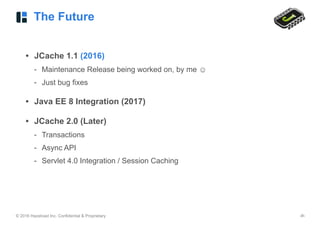 © 2016 Hazelcast Inc. Confidential & Proprietary ‹#›
The Future
• JCache 1.1 (2016)
- Maintenance Release being worked on, by me ☺
- Just bug fixes
• Java EE 8 Integration (2017)
• JCache 2.0 (Later)
- Transactions
- Async API
- Servlet 4.0 Integration / Session Caching
 