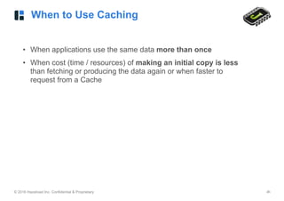 © 2016 Hazelcast Inc. Confidential & Proprietary ‹#›
When to Use Caching
• When applications use the same data more than once
• When cost (time / resources) of making an initial copy is less
than fetching or producing the data again or when faster to
request from a Cache
 