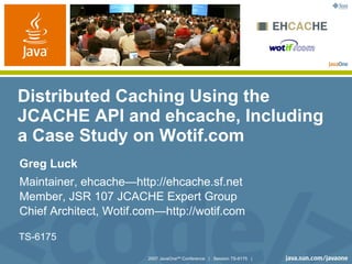 Distributed Caching Using the
JCACHE API and ehcache, Including
a Case Study on Wotif.com
Greg Luck
Maintainer, ehcache—http://ehcache.sf.net
Member, JSR 107 JCACHE Expert Group
Chief Architect, Wotif.com—http://wotif.com

TS-6175

                        2007 JavaOneSM Conference | Session TS-6175 |
 