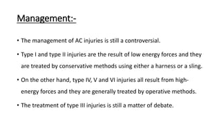 Management:-
• The management of AC injuries is still a controversial.
• Type I and type II injuries are the result of low energy forces and they
are treated by conservative methods using either a harness or a sling.
• On the other hand, type IV, V and VI injuries all result from high-
energy forces and they are generally treated by operative methods.
• The treatment of type III injuries is still a matter of debate.
 