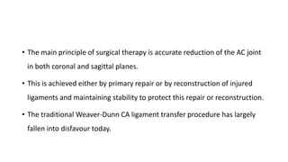 • The main principle of surgical therapy is accurate reduction of the AC joint
in both coronal and sagittal planes.
• This is achieved either by primary repair or by reconstruction of injured
ligaments and maintaining stability to protect this repair or reconstruction.
• The traditional Weaver-Dunn CA ligament transfer procedure has largely
fallen into disfavour today.
 