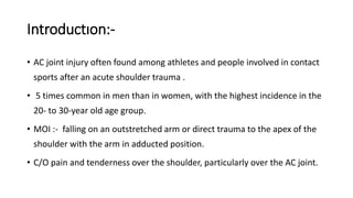 Introductıon:-
• AC joint injury often found among athletes and people involved in contact
sports after an acute shoulder trauma .
• 5 times common in men than in women, with the highest incidence in the
20- to 30-year old age group.
• MOI :- falling on an outstretched arm or direct trauma to the apex of the
shoulder with the arm in adducted position.
• C/O pain and tenderness over the shoulder, particularly over the AC joint.
 