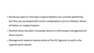 • Numerous open or mini-open surgical fixations are currently performed,
but they are associated with certain complications such as infection, failure
of fixation or implant fixation.
• Recently there has been increasing interest in arthroscopic management of
these injuries.
• Management requires reconstruction of the AC ligament as well as the
superior joint capsule.
 