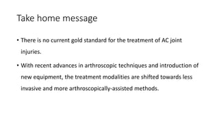 Take home message
• There is no current gold standard for the treatment of AC joint
injuries.
• With recent advances in arthroscopic techniques and introduction of
new equipment, the treatment modalities are shifted towards less
invasive and more arthroscopically-assisted methods.
 