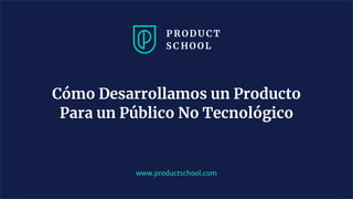 www.productschool.com
Cómo Desarrollamos un Producto
Para un Público No Tecnológico
 